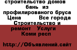 строительство домов , бань  из профилированого бруса › Цена ­ 100 - Все города Строительство и ремонт » Услуги   . Коми респ.